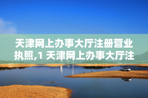 天津网上办事大厅注册营业执照,1 天津网上办事大厅注册营业执照