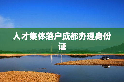 人才集体落户成都办理身份证