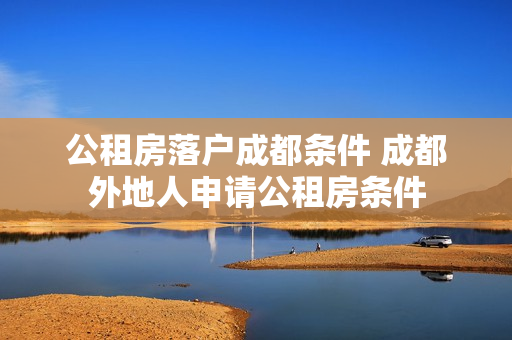 公租房落户成都条件 成都外地人申请公租房条件