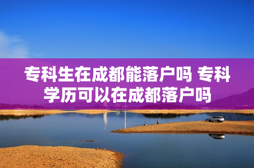 专科生在成都能落户吗 专科学历可以在成都落户吗