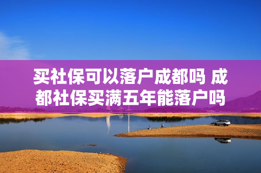 买社保可以落户成都吗 成都社保买满五年能落户吗