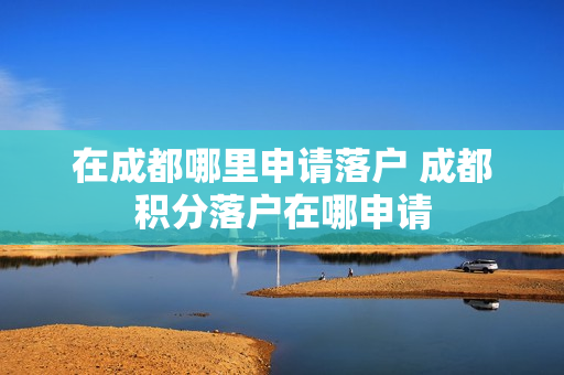 在成都哪里申请落户 成都积分落户在哪申请
