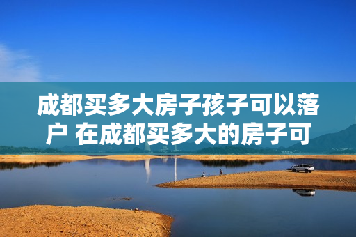 成都买多大房子孩子可以落户 在成都买多大的房子可以落户