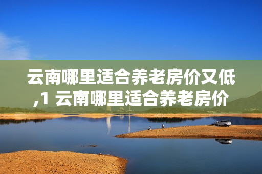 云南哪里适合养老房价又低,1 云南哪里适合养老房价又低