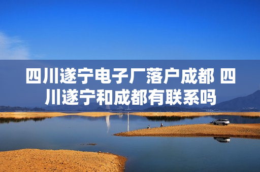 四川遂宁电子厂落户成都 四川遂宁和成都有联系吗