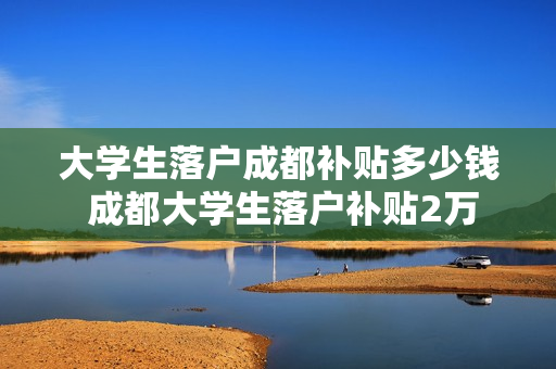 大学生落户成都补贴多少钱 成都大学生落户补贴2万