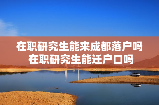 在职研究生能来成都落户吗 在职研究生能迁户口吗
