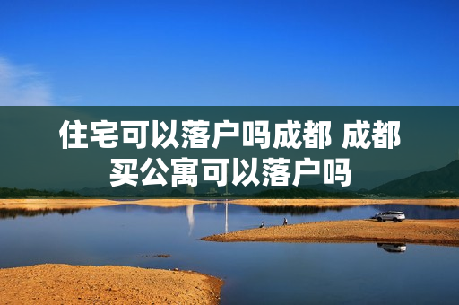 住宅可以落户吗成都 成都买公寓可以落户吗