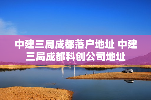 中建三局成都落户地址 中建三局成都科创公司地址