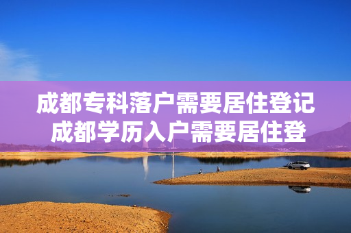 成都专科落户需要居住登记 成都学历入户需要居住登记吗