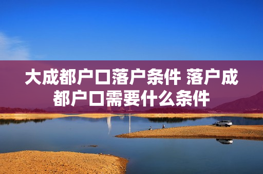 大成都户口落户条件 落户成都户口需要什么条件