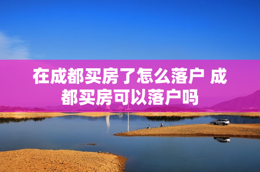 在成都买房了怎么落户 成都买房可以落户吗