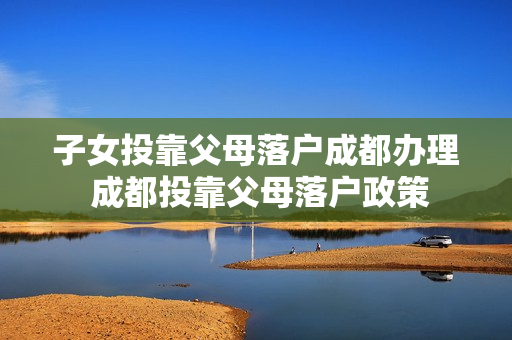 子女投靠父母落户成都办理 成都投靠父母落户政策