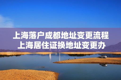 上海落户成都地址变更流程 上海居住证换地址变更办理流程