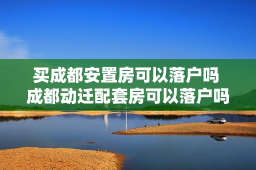 买成都安置房可以落户吗 成都动迁配套房可以落户吗