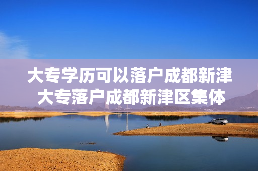 大专学历可以落户成都新津 大专落户成都新津区集体户怎么办理