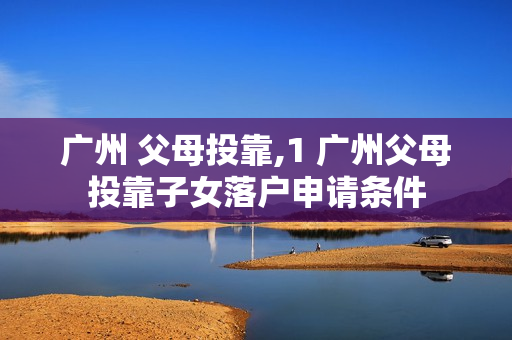 广州 父母投靠,1 广州父母投靠子女落户申请条件