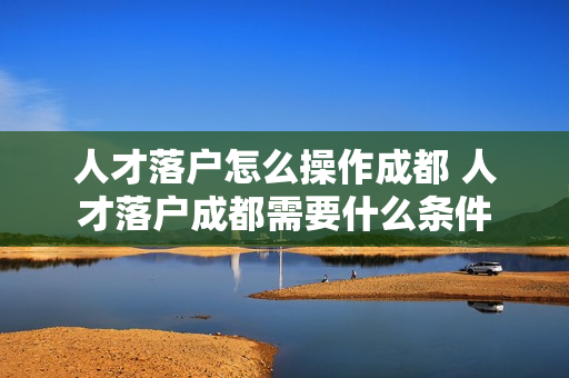 人才落户怎么操作成都 人才落户成都需要什么条件