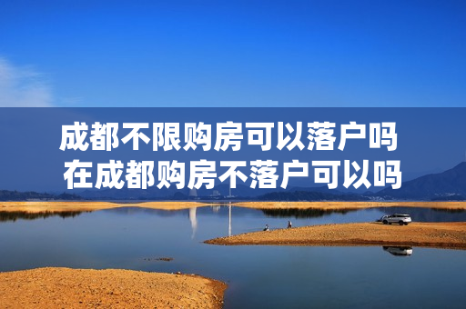 成都不限购房可以落户吗 在成都购房不落户可以吗