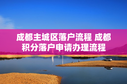 成都主城区落户流程 成都积分落户申请办理流程