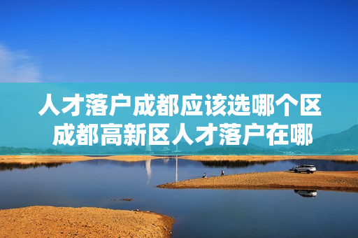 人才落户成都应该选哪个区 成都高新区人才落户在哪个区