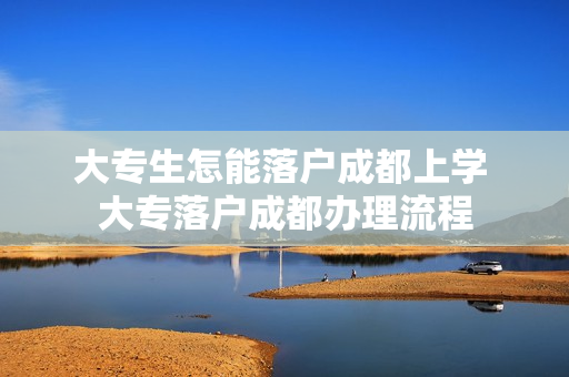 大专生怎能落户成都上学 大专落户成都办理流程