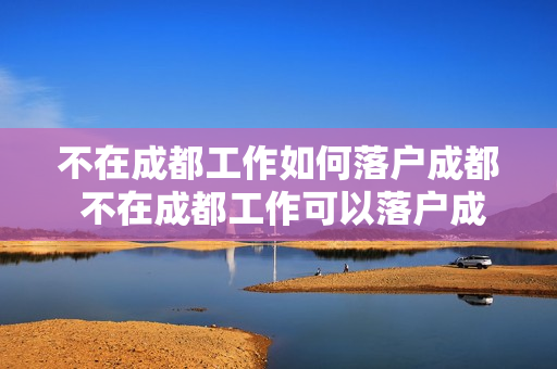 不在成都工作如何落户成都 不在成都工作可以落户成都吗