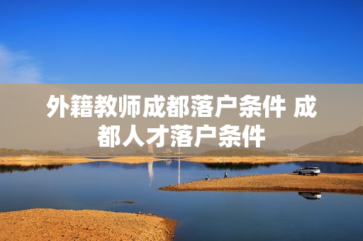 外籍教师成都落户条件 成都人才落户条件