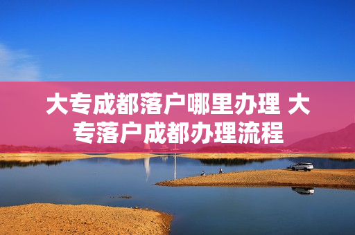 大专成都落户哪里办理 大专落户成都办理流程