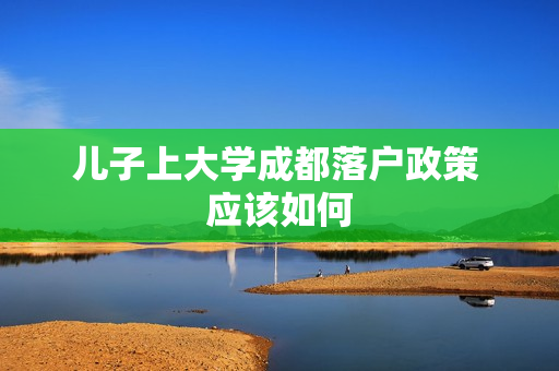 儿子上大学成都落户政策 应该如何