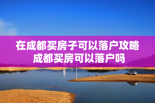 在成都买房子可以落户攻略 成都买房可以落户吗