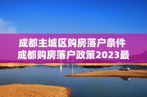 成都主城区购房落户条件 成都购房落户政策2023最新条件