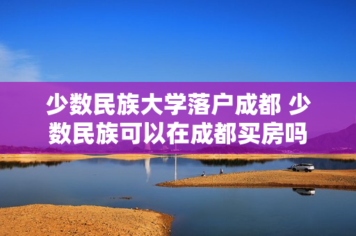 少数民族大学落户成都 少数民族可以在成都买房吗