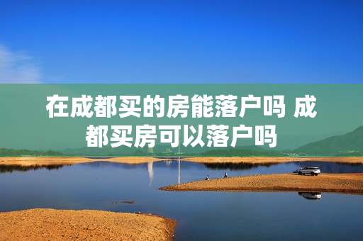 在成都买的房能落户吗 成都买房可以落户吗