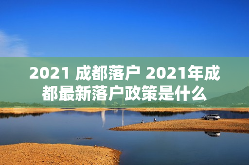 2021 成都落户 2021年成都最新落户政策是什么