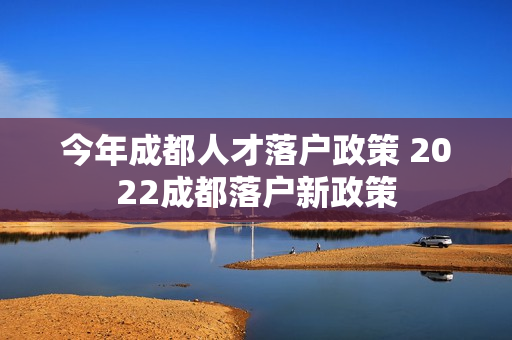 今年成都人才落户政策 2022成都落户新政策