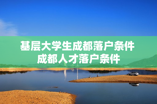 基层大学生成都落户条件 成都人才落户条件