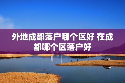 外地成都落户哪个区好 在成都哪个区落户好