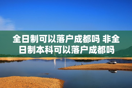 全日制可以落户成都吗 非全日制本科可以落户成都吗