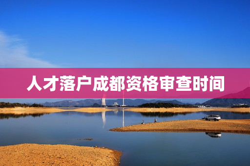 人才落户成都资格审查时间