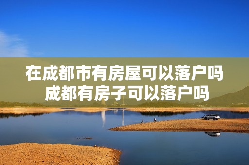 在成都市有房屋可以落户吗 成都有房子可以落户吗