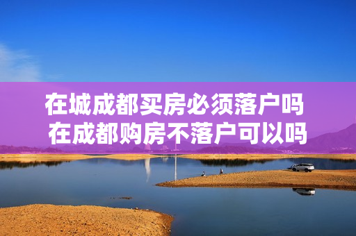 在城成都买房必须落户吗 在成都购房不落户可以吗
