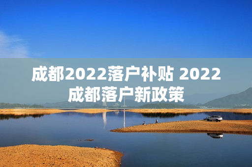 成都2022落户补贴 2022成都落户新政策