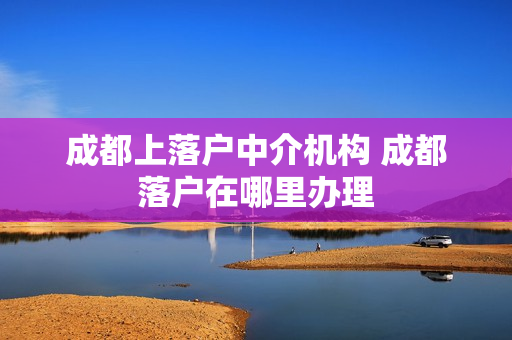 成都上落户中介机构 成都落户在哪里办理