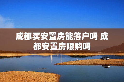 成都买安置房能落户吗 成都安置房限购吗