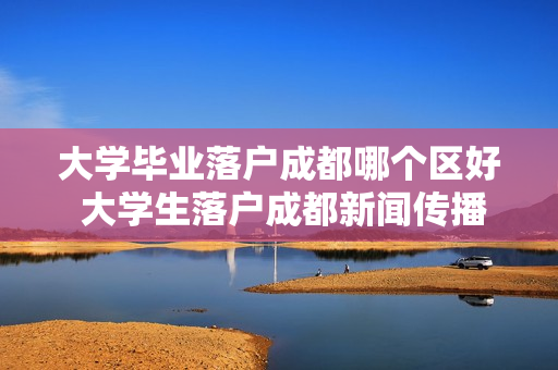 大学毕业落户成都哪个区好 大学生落户成都新闻传播专业哪个区好就业
