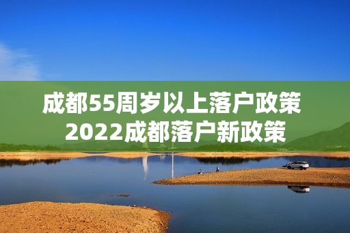 成都55周岁以上落户政策 2022成都落户新政策