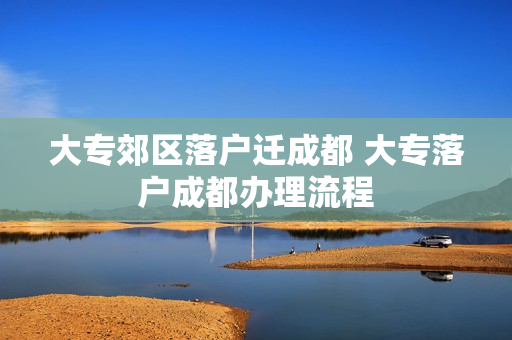 大专郊区落户迁成都 大专落户成都办理流程