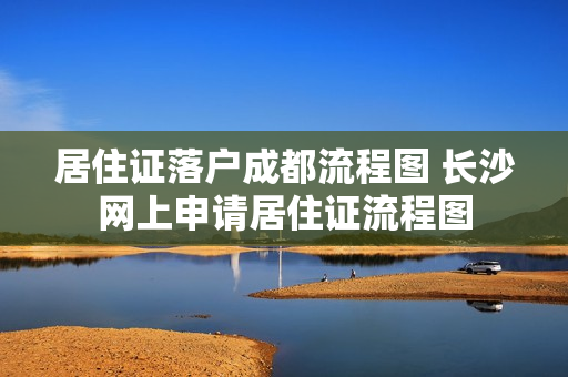 居住证落户成都流程图 长沙网上申请居住证流程图