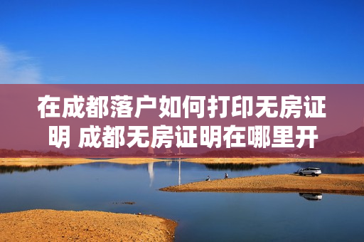 在成都落户如何打印无房证明 成都无房证明在哪里开